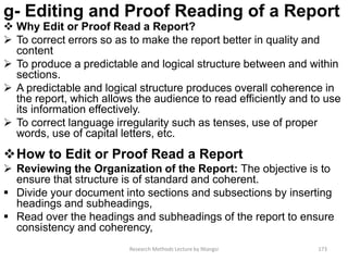 g- Editing and Proof Reading of a Report
 Why Edit or Proof Read a Report?
 To correct errors so as to make the report better in quality and
content
 To produce a predictable and logical structure between and within
sections.
 A predictable and logical structure produces overall coherence in
the report, which allows the audience to read efficiently and to use
its information effectively.
 To correct language irregularity such as tenses, use of proper
words, use of capital letters, etc.
How to Edit or Proof Read a Report
 Reviewing the Organization of the Report: The objective is to
ensure that structure is of standard and coherent.
 Divide your document into sections and subsections by inserting
headings and subheadings,
 Read over the headings and subheadings of the report to ensure
consistency and coherency,
Research Methods Lecture by Ntangsi 173
 
