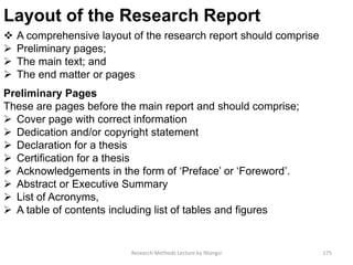Layout of the Research Report
 A comprehensive layout of the research report should comprise
 Preliminary pages;
 The main text; and
 The end matter or pages
Preliminary Pages
These are pages before the main report and should comprise;
 Cover page with correct information
 Dedication and/or copyright statement
 Declaration for a thesis
 Certification for a thesis
 Acknowledgements in the form of ‘Preface’ or ‘Foreword’.
 Abstract or Executive Summary
 List of Acronyms,
 A table of contents including list of tables and figures
Research Methods Lecture by Ntangsi 175
 