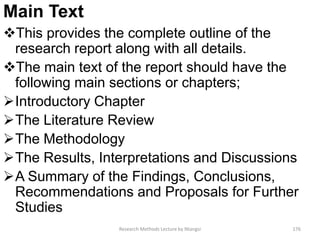 Main Text
This provides the complete outline of the
research report along with all details.
The main text of the report should have the
following main sections or chapters;
Introductory Chapter
The Literature Review
The Methodology
The Results, Interpretations and Discussions
A Summary of the Findings, Conclusions,
Recommendations and Proposals for Further
Studies
Research Methods Lecture by Ntangsi 176
 