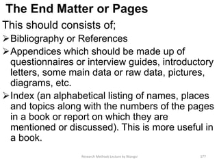 The End Matter or Pages
This should consists of;
Bibliography or References
Appendices which should be made up of
questionnaires or interview guides, introductory
letters, some main data or raw data, pictures,
diagrams, etc.
Index (an alphabetical listing of names, places
and topics along with the numbers of the pages
in a book or report on which they are
mentioned or discussed). This is more useful in
a book.
Research Methods Lecture by Ntangsi 177
 