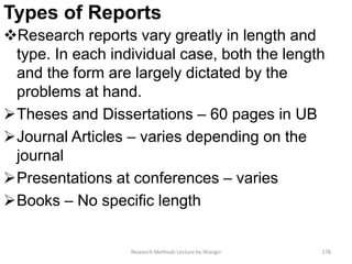 Types of Reports
Research reports vary greatly in length and
type. In each individual case, both the length
and the form are largely dictated by the
problems at hand.
Theses and Dissertations – 60 pages in UB
Journal Articles – varies depending on the
journal
Presentations at conferences – varies
Books – No specific length
Research Methods Lecture by Ntangsi 178
 