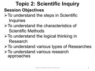 Topic 2: Scientific Inquiry
Session Objectives
To understand the steps in Scientiﬁc
Inquiries
To understand the characteristics of
Scientiﬁc Methods
To understand the logical thinking in
Research
To understand various types of Researches
To understand various research
approaches
18Research Methods Lecture by Ntangsi
 