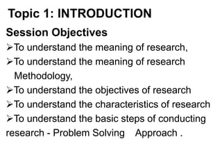Topic 1: INTRODUCTION
Session Objectives
To understand the meaning of research,
To understand the meaning of research
Methodology,
To understand the objectives of research
To understand the characteristics of research
To understand the basic steps of conducting
research - Problem Solving Approach .
 