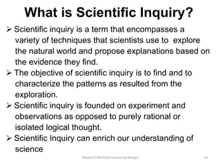 What is Scientiﬁc Inquiry?
 Scientiﬁc inquiry is a term that encompasses a
variety of techniques that scientists use to explore
the natural world and propose explanations based on
the evidence they ﬁnd.
 The objective of scientiﬁc inquiry is to ﬁnd and to
characterize the patterns as resulted from the
exploration.
 Scientiﬁc inquiry is founded on experiment and
observations as opposed to purely rational or
isolated logical thought.
 Scientiﬁc Inquiry can enrich our understanding of
science
20Research Methods Lecture by Ntangsi
 