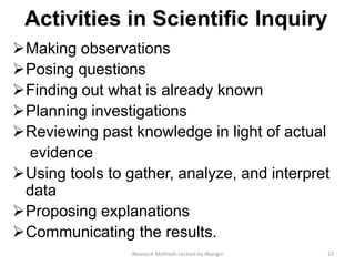 Activities in Scientiﬁc Inquiry
Making observations
Posing questions
Finding out what is already known
Planning investigations
Reviewing past knowledge in light of actual
evidence
Using tools to gather, analyze, and interpret
data
Proposing explanations
Communicating the results.
23Research Methods Lecture by Ntangsi
 