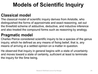 Models of Scientiﬁc Inquiry
Classical model
The classical model of scientiﬁc inquiry derives from Aristotle, who
distinguished the forms of approximate and exact reasoning, set out
the threefold scheme of adductive, deductive, and inductive inference
and also treated the compound forms such as reasoning by analogy.
Pragmatic model
Charles Peirce considered scientiﬁc inquiry to be a species of the genus
inquiry, which he deﬁned as any means of ﬁxing belief, that is, any
means of arriving at a settled opinion on a matter in question.
He observed that inquiry in general begins with a state of uncertainty
and moves toward a state of certainty, suﬃcient at least to terminate
the inquiry for the 5me being.
24Research Methods Lecture by Ntangsi
 