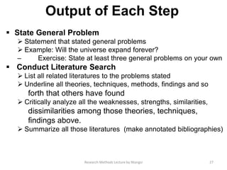 Output of Each Step
 State General Problem
 Statement that stated general problems
 Example: Will the universe expand forever?
– Exercise: State at least three general problems on your own
 Conduct Literature Search
 List all related literatures to the problems stated
 Underline all theories, techniques, methods, ﬁndings and so
forth that others have found
 Critically analyze all the weaknesses, strengths, similarities,
dissimilarities among those theories, techniques,
ﬁndings above.
 Summarize all those literatures (make annotated bibliographies)
27Research Methods Lecture by Ntangsi
 