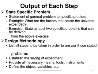 Output of Each Step
 State Speciﬁc Problem
 Statement of general problem to speciﬁc problem
– Example: What are the factors that cause the universe
expanded?
– Exercise: State at least two speciﬁc problems that can
be derived
from the above exercise
Design Methodology
 List all steps to be taken in order to answer those stated
problems
 Establish the seZng of experiment
 Provide all necessary means, tools, instruments
 Deﬁne the object, variables, etc
28Research Methods Lecture by Ntangsi
 