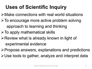 Uses of Scientiﬁc Inquiry
Make connections with real world situations
To encourage more active problem solving
approach to learning and thinking
To apply mathematical skills
Review what is already known in light of
experimental evidence
Propose answers, explanations and predictions
Use tools to gather, analyze and interpret data
31Research Methods Lecture by Ntangsi
 
