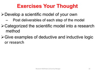 Exercises Your Thought
Develop a scientiﬁc model of your own
– Post deliverables of each step of the model
Categorized the scientiﬁc model into a research
method
Give examples of deductive and inductive logic
or research
32Research Methods Lecture by Ntangsi
 