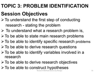 TOPIC 3: PROBLEM IDENTIFICATION
Session Objectives
To understand the ﬁrst step of conducting
research - stating the problem
 To understand what a research problem is,
To be able to state main research problems
To be able to identify speciﬁc research problems
To be able to derive research questions
To be able to identify variables involved in a
research
To be able to derive research objectives
To be able to construct hypotheses
33Research Methods Lecture by Ntangsi
 