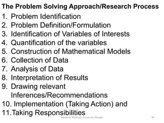 The Problem Solving Approach/Research Process
1. Problem Identification
2. Problem Definition/Formulation
3. Identification of Variables of Interests
4. Quantification of the variables
5. Construction of Mathematical Models
6. Collection of Data
7. Analysis of Data
8. Interpretation of Results
9. Drawing relevant
Inferences/Recommendations
10. Implementation (Taking Action) and
11.Taking Responsibilities 34Research Methods Lecture by Ntangsi
 