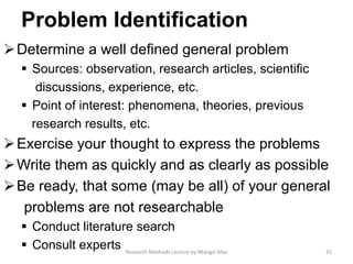 Problem Identiﬁcation
Determine a well deﬁned general problem
 Sources: observation, research articles, scientiﬁc
discussions, experience, etc.
 Point of interest: phenomena, theories, previous
research results, etc.
Exercise your thought to express the problems
Write them as quickly and as clearly as possible
Be ready, that some (may be all) of your general
problems are not researchable
 Conduct literature search
 Consult experts 35Research Methods Lecture by Ntangsi Max
 