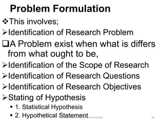 Problem Formulation
This involves;
Identification of Research Problem
A Problem exist when what is differs
from what ought to be,
Identification of the Scope of Research
Identification of Research Questions
Identification of Research Objectives
Stating of Hypothesis
 1. Statistical Hypothesis
 2. Hypothetical Statement 36Research Methods Lecture by Ntangsi
 
