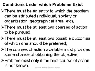 Conditions Under which Problems Exist
There must be an entity to which the problem
can be attributed (individual, society or
organization, geographical area, etc),
There must be at least two courses of action,
to be pursued,
There must be at least two possible outcomes
of which one should be preferred,
The courses of action available must provides
some chance of obtaining the objective,
Problem exist only if the best course of action
is not known. 37Research Methods Lecture by Ntangsi
 