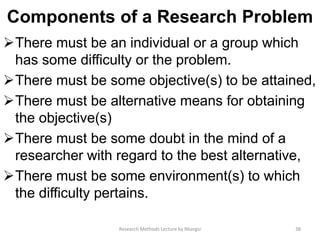 Components of a Research Problem
There must be an individual or a group which
has some difficulty or the problem.
There must be some objective(s) to be attained,
There must be alternative means for obtaining
the objective(s)
There must be some doubt in the mind of a
researcher with regard to the best alternative,
There must be some environment(s) to which
the difficulty pertains.
38Research Methods Lecture by Ntangsi
 