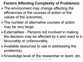 Factors Affecting Complexity of Problem(s)
The environment may change affecting the
efficiencies of the courses of action or the
values of the outcomes;
The number of alternative courses of action
may be very large;
Externalities - Persons not involved in making
the decision may be affected by it and react to it
favourably or unfavourably,
Available resources to use in addressing the
problem(s),
Knowledge level of the researcher or team, etc.
39Research Methods Lecture by Ntangsi
 