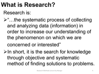 What is Research?
Research is:
“…the systematic process of collecting
and analyzing data (information) in
order to increase our understanding of
the phenomenon on which we are
concerned or interested”
In short, it is the search for knowledge
through objective and systematic
method of finding solutions to problems.
4Research Methods Lecture by Ntangsi
 