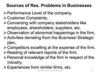 Sources of Res. Problems in Businesses
Performance Level of the company,
Customer Complaints,
Conversing with company stakeholders like
employees, shareholders, suppliers, etc.
Observation of abnormal happenings in the firm,
Activities deviating from the Business/ Strategic
plan,
Competitors excelling at the expense of the firm,
Reading of relevant reports of the firm,
Personal knowledge of the firm in respect of the
industry,
Experiences from similar firms, etc.
40Research Methods Lecture by Ntangsi
 