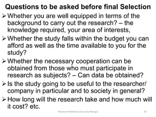 Questions to be asked before final Selection
Whether you are well equipped in terms of the
background to carry out the research? – the
knowledge required, your area of interests,
Whether the study falls within the budget you can
afford as well as the time available to you for the
study?
Whether the necessary cooperation can be
obtained from those who must participate in
research as subjects? – Can data be obtained?
Is the study going to be useful to the researcher/
company in particular and to society in general?
How long will the research take and how much will
it cost? etc.
42Research Methods Lecture by Ntangsi
 