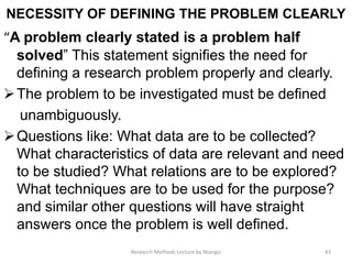 NECESSITY OF DEFINING THE PROBLEM CLEARLY
“A problem clearly stated is a problem half
solved” This statement signifies the need for
defining a research problem properly and clearly.
The problem to be investigated must be defined
unambiguously.
Questions like: What data are to be collected?
What characteristics of data are relevant and need
to be studied? What relations are to be explored?
What techniques are to be used for the purpose?
and similar other questions will have straight
answers once the problem is well defined.
43Research Methods Lecture by Ntangsi
 