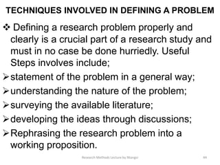 TECHNIQUES INVOLVED IN DEFINING A PROBLEM
 Defining a research problem properly and
clearly is a crucial part of a research study and
must in no case be done hurriedly. Useful
Steps involves include;
statement of the problem in a general way;
understanding the nature of the problem;
surveying the available literature;
developing the ideas through discussions;
Rephrasing the research problem into a
working proposition.
44Research Methods Lecture by Ntangsi
 