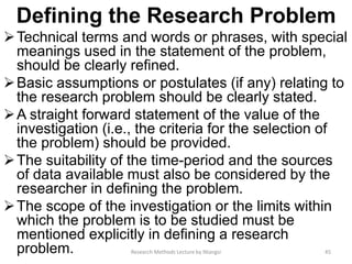 Defining the Research Problem
Technical terms and words or phrases, with special
meanings used in the statement of the problem,
should be clearly refined.
Basic assumptions or postulates (if any) relating to
the research problem should be clearly stated.
A straight forward statement of the value of the
investigation (i.e., the criteria for the selection of
the problem) should be provided.
The suitability of the time-period and the sources
of data available must also be considered by the
researcher in defining the problem.
The scope of the investigation or the limits within
which the problem is to be studied must be
mentioned explicitly in defining a research
problem. 45Research Methods Lecture by Ntangsi
 