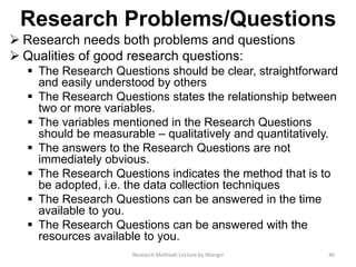 Research Problems/Questions
 Research needs both problems and questions
 Qualities of good research questions:
 The Research Questions should be clear, straightforward
and easily understood by others
 The Research Questions states the relationship between
two or more variables.
 The variables mentioned in the Research Questions
should be measurable – qualitatively and quantitatively.
 The answers to the Research Questions are not
immediately obvious.
 The Research Questions indicates the method that is to
be adopted, i.e. the data collection techniques
 The Research Questions can be answered in the time
available to you.
 The Research Questions can be answered with the
resources available to you.
46Research Methods Lecture by Ntangsi
 