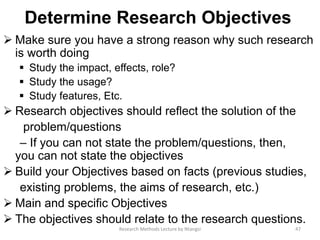 Determine Research Objectives
 Make sure you have a strong reason why such research
is worth doing
 Study the impact, effects, role?
 Study the usage?
 Study features, Etc.
 Research objectives should reﬂect the solution of the
problem/questions
– If you can not state the problem/questions, then,
you can not state the objectives
 Build your Objectives based on facts (previous studies,
existing problems, the aims of research, etc.)
 Main and specific Objectives
 The objectives should relate to the research questions.
47Research Methods Lecture by Ntangsi
 