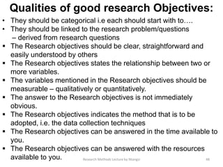 Qualities of good research Objectives:
• They should be categorical i.e each should start with to….
• They should be linked to the research problem/questions
– derived from research questions
 The Research objectives should be clear, straightforward and
easily understood by others
 The Research objectives states the relationship between two or
more variables.
 The variables mentioned in the Research objectives should be
measurable – qualitatively or quantitatively.
 The answer to the Research objectives is not immediately
obvious.
 The Research objectives indicates the method that is to be
adopted, i.e. the data collection techniques
 The Research objectives can be answered in the time available to
you.
 The Research objectives can be answered with the resources
available to you. 48Research Methods Lecture by Ntangsi
 