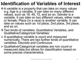 Identification of Variables of Interest
A variable is a property that can take on many values
e.g. Age is a variable. It can take on many different
values, such as 18, 49, 72, and so on, Gender is a
variable. It can take on two different values, either male
or female, Place (in a race) is another variable. It can
take on values such as 1st place, 2nd place, 3rd place,
and so on.
Two kinds of variables: Quantitative Variables, and
Qualitative/Categorical Variables:
 A quantitative variable is count and measured
numerically. There are two further kinds of quantitative
variables: Discrete and Continuous
 Qualitative/Categorical variables are non count or
measured data but allows for classification based on
some precise characteristics.
Research Methods Lecture by Ntangsi 49
 