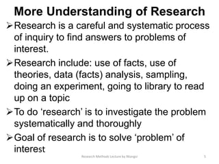 More Understanding of Research
Research is a careful and systematic process
of inquiry to find answers to problems of
interest.
Research include: use of facts, use of
theories, data (facts) analysis, sampling,
doing an experiment, going to library to read
up on a topic
To do ‘research’ is to investigate the problem
systematically and thoroughly
Goal of research is to solve ‘problem’ of
interest
5Research Methods Lecture by Ntangsi
 