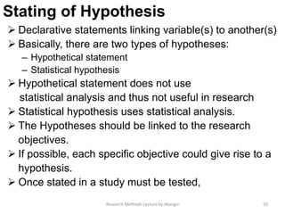 Stating of Hypothesis
 Declarative statements linking variable(s) to another(s)
 Basically, there are two types of hypotheses:
– Hypothetical statement
– Statistical hypothesis
 Hypothetical statement does not use
statistical analysis and thus not useful in research
 Statistical hypothesis uses statistical analysis.
 The Hypotheses should be linked to the research
objectives.
 If possible, each specific objective could give rise to a
hypothesis.
 Once stated in a study must be tested,
50Research Methods Lecture by Ntangsi
 