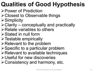 Qualities of Good Hypothesis
Power of Prediction
Closest to Observable things
Simplicity
Clarity – conceptually and practically
Relate variables to others
Stated in null form
Testable empirically
Relevant to the problem
Specific to a particular problem
Relevant to available techniques
Useful for new discoveries
Consistency and harmony, etc.
51Research Methods Lecture by Ntangsi
 