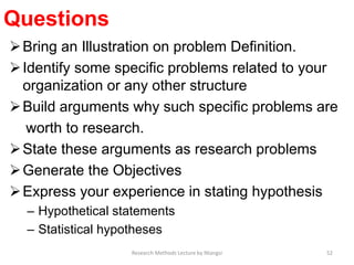 Questions
Bring an Illustration on problem Definition.
Identify some specific problems related to your
organization or any other structure
Build arguments why such specific problems are
worth to research.
State these arguments as research problems
Generate the Objectives
Express your experience in stating hypothesis
– Hypothetical statements
– Statistical hypotheses
52Research Methods Lecture by Ntangsi
 