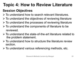 Topic 4: How to Review Literature
Session Objectives
 To understand how to search relevant literatures.
 To understand the objectives of reviewing literature
 To understand the processes of reviewing literature
 To understand the components of literature to be
reviewed.
 To understand the state‐of‐the‐art literature related to
the problem statement.
 To understand how to structure the literature review
section.
 To understand various referencing methods, etc.
53Research Methods Lecture by Ntangsi
 