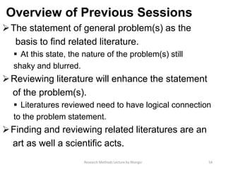 Overview of Previous Sessions
The statement of general problem(s) as the
basis to ﬁnd related literature.
 At this state, the nature of the problem(s) still
shaky and blurred.
Reviewing literature will enhance the statement
of the problem(s).
 Literatures reviewed need to have logical connection
to the problem statement.
Finding and reviewing related literatures are an
art as well a scientiﬁc acts.
54Research Methods Lecture by Ntangsi
 