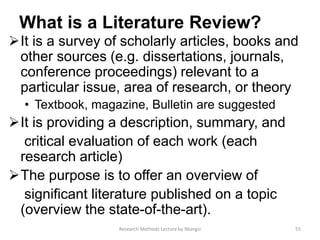 What is a Literature Review?
It is a survey of scholarly articles, books and
other sources (e.g. dissertations, journals,
conference proceedings) relevant to a
particular issue, area of research, or theory
• Textbook, magazine, Bulletin are suggested
It is providing a description, summary, and
critical evaluation of each work (each
research article)
The purpose is to offer an overview of
significant literature published on a topic
(overview the state-of-the-art).
55Research Methods Lecture by Ntangsi
 