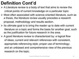 Definition Cont’d
 A Literature review is a body of text that aims to review the
critical points of current knowledge on a particular topic.
 Most often associated with science‐oriented literature, such as
a thesis, the literature review usually precedes a research
proposal, methodology and results section.
 Its ultimate goal is to bring the reader up to date with current
literature on a topic and forms the basis for another goal, such
as the justiﬁcation for future research in the area.
 A good literature review is characterized by: a logical ﬂow
of ideas; current and relevant references with consistent,
appropriate referencing style; proper use of terminology;
and an unbiased and comprehensive view of the previous
research on the topic.
56Research Methods Lecture by Ntangsi
 