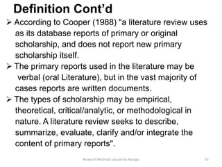 Deﬁnition Cont’d
 According to Cooper (1988) "a literature review uses
as its database reports of primary or original
scholarship, and does not report new primary
scholarship itself.
 The primary reports used in the literature may be
verbal (oral Literature), but in the vast majority of
cases reports are written documents.
 The types of scholarship may be empirical,
theoretical, critical/analytic, or methodological in
nature. A literature review seeks to describe,
summarize, evaluate, clarify and/or integrate the
content of primary reports".
57Research Methods Lecture by Ntangsi
 