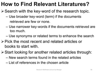 How to Find Relevant Literatures?
Search with the key‐word of the research topic.
– Use broader key‐word (term) if the documents
retrieved are few or none.
– Use narrower key‐words if the documents retrieved are
too much.
– Use synonyms or related terms to enhance the search
Pick the most recent and related articles or
books to start with.
Start looking for another related articles through:
– New search terms found in the related articles
– List of references in the chosen article
58Research Methods Lecture by Ntangsi
 