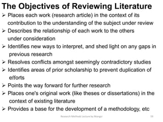 The Objectives of Reviewing Literature
 Places each work (research article) in the context of its
contribution to the understanding of the subject under review
 Describes the relationship of each work to the others
under consideration
 Identifies new ways to interpret, and shed light on any gaps in
previous research
 Resolves conﬂicts amongst seemingly contradictory studies
 Identifies areas of prior scholarship to prevent duplication of
eﬀorts
 Points the way forward for further research
 Places one's original work (like theses or dissertations) in the
context of existing literature
 Provides a base for the development of a methodology, etc
59Research Methods Lecture by Ntangsi
 