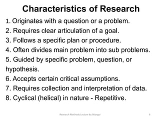 Characteristics of Research
1. Originates with a question or a problem.
2. Requires clear articulation of a goal.
3. Follows a specific plan or procedure.
4. Often divides main problem into sub problems.
5. Guided by specific problem, question, or
hypothesis.
6. Accepts certain critical assumptions.
7. Requires collection and interpretation of data.
8. Cyclical (helical) in nature - Repetitive.
6Research Methods Lecture by Ntangsi
 