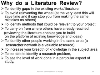 Why do a Literature Review?
 To identify gaps in the existing works/literature
 To avoid reinventing the wheel (at the very least this will
save time and it can stop you from making the same
mistakes as others)
 To identify methods that could be relevant to your project
 To carry on from where others have already reached
(reviewing the literature enables you to build
on the platform of existing knowledge and ideas)
 To identify other people working in the same area (a
researcher network is a valuable resource)
 To increase your breadth of knowledge in the subject area
 To be able to identify a research problem,
 To see the level of work done in a particular aspect of
study,
60Research Methods Lecture by Ntangsi
 