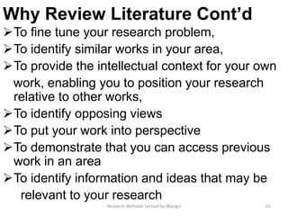 Why Review Literature Cont’d
To fine tune your research problem,
To identify similar works in your area,
To provide the intellectual context for your own
work, enabling you to position your research
relative to other works,
To identify opposing views
To put your work into perspective
To demonstrate that you can access previous
work in an area
To identify information and ideas that may be
relevant to your research
61Research Methods Lecture by Ntangsi
 