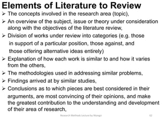 Elements of Literature to Review
 The concepts involved in the research area (topic),
 An overview of the subject, issue or theory under consideration
along with the objectives of the literature review,
 Division of works under review into categories (e.g. those
in support of a particular position, those against, and
those oﬀering alternative ideas entirely)
 Explanation of how each work is similar to and how it varies
from the others,
 The methodologies used in addressing similar problems,
 Findings arrived at by similar studies,
 Conclusions as to which pieces are best considered in their
arguments, are most convincing of their opinions, and make
the greatest contribution to the understanding and development
of their area of research,
62Research Methods Lecture by Ntangsi
 