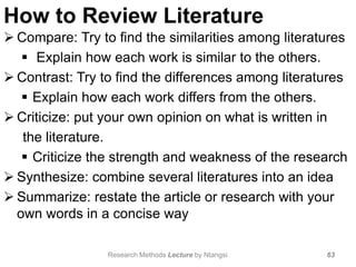 How to Review Literature
 Compare: Try to find the similarities among literatures
 Explain how each work is similar to the others.
 Contrast: Try to find the differences among literatures
 Explain how each work differs from the others.
 Criticize: put your own opinion on what is written in
the literature.
 Criticize the strength and weakness of the research
 Synthesize: combine several literatures into an idea
 Summarize: restate the article or research with your
own words in a concise way
63Research Methods Lecture by Ntangsi
 