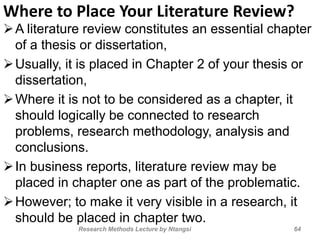 Where to Place Your Literature Review?
A literature review constitutes an essential chapter
of a thesis or dissertation,
Usually, it is placed in Chapter 2 of your thesis or
dissertation,
Where it is not to be considered as a chapter, it
should logically be connected to research
problems, research methodology, analysis and
conclusions.
In business reports, literature review may be
placed in chapter one as part of the problematic.
However; to make it very visible in a research, it
should be placed in chapter two.
64Research Methods Lecture by Ntangsi
 