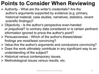 Points to Consider When Reviewing
 Authority - What are the writer's credentials? Are the
author's arguments supported by evidence (e.g. primary,
historical material, case studies, narratives, statistics, recent
scientiﬁc ﬁndings)?
 Objectivity - Is the author's perspective even‐handed
or prejudicial? Is contrary data considered or is certain pertinent
information ignored to prove the author's point?
 Persuasiveness - Which of the author's theses/ideas/
findings are most/least convincing?
 Value-Are the author's arguments and conclusions convincing?
 Does the work ultimately contribute in any signiﬁcant way to an
understanding of the subject?
 Historical versus contemporary issues,
 Methodological issues versus results, etc.
65Research Methods Lecture by Ntangsi
 