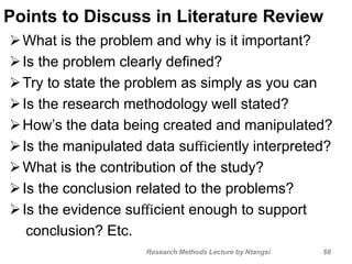 Points to Discuss in Literature Review
What is the problem and why is it important?
Is the problem clearly deﬁned?
Try to state the problem as simply as you can
Is the research methodology well stated?
How’s the data being created and manipulated?
Is the manipulated data suﬃciently interpreted?
What is the contribution of the study?
Is the conclusion related to the problems?
Is the evidence suﬃcient enough to support
conclusion? Etc.
66Research Methods Lecture by Ntangsi
 